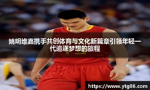 姚明维嘉携手共创体育与文化新篇章引领年轻一代追逐梦想的旅程